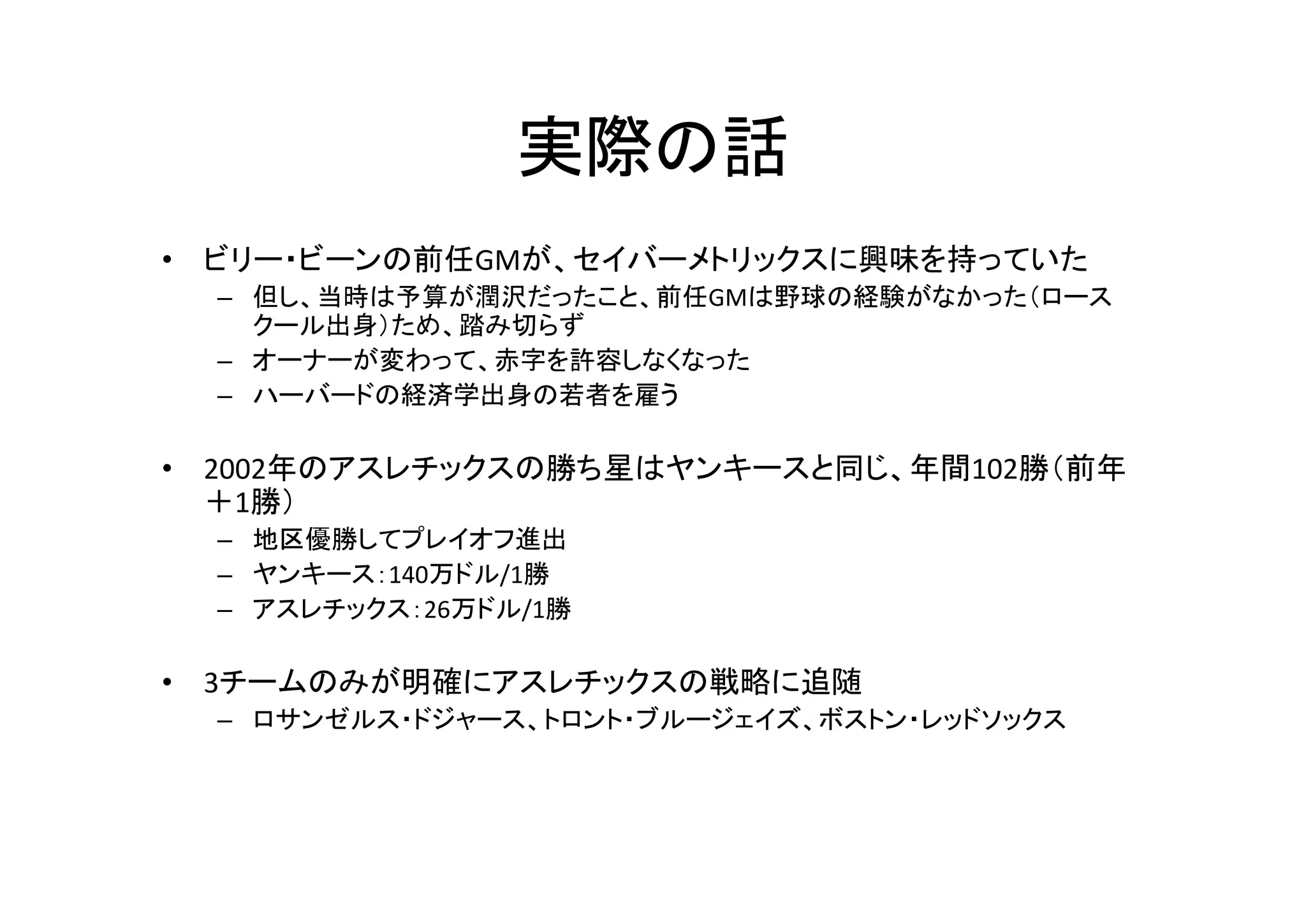 実際の話 
• ビリー・ビーンの前任GMが、セイバーメトリックスに興味を持っていた 
– 但し、当時は予算が潤沢だったこと、前任GMは野球の経験がなかった（ロース 
クール出身）ため、踏み切らず 
– オーナーが変わって、赤字を許容しなくなった 
– ハーバードの経済学出身の若者を雇う 
• 2002年のアスレチックスの勝ち星はヤンキースと同じ、年間102勝（前年 
＋1勝） 
– 地区優勝してプレイオフ進出 
– ヤンキース：140万ドル/1勝 
– アスレチックス：26万ドル/1勝 
• 3チームのみが明確にアスレチックスの戦略に追随 
– ロサンゼルス・ドジャース、トロント・ブルージェイズ、ボストン・レッドソックス 
 