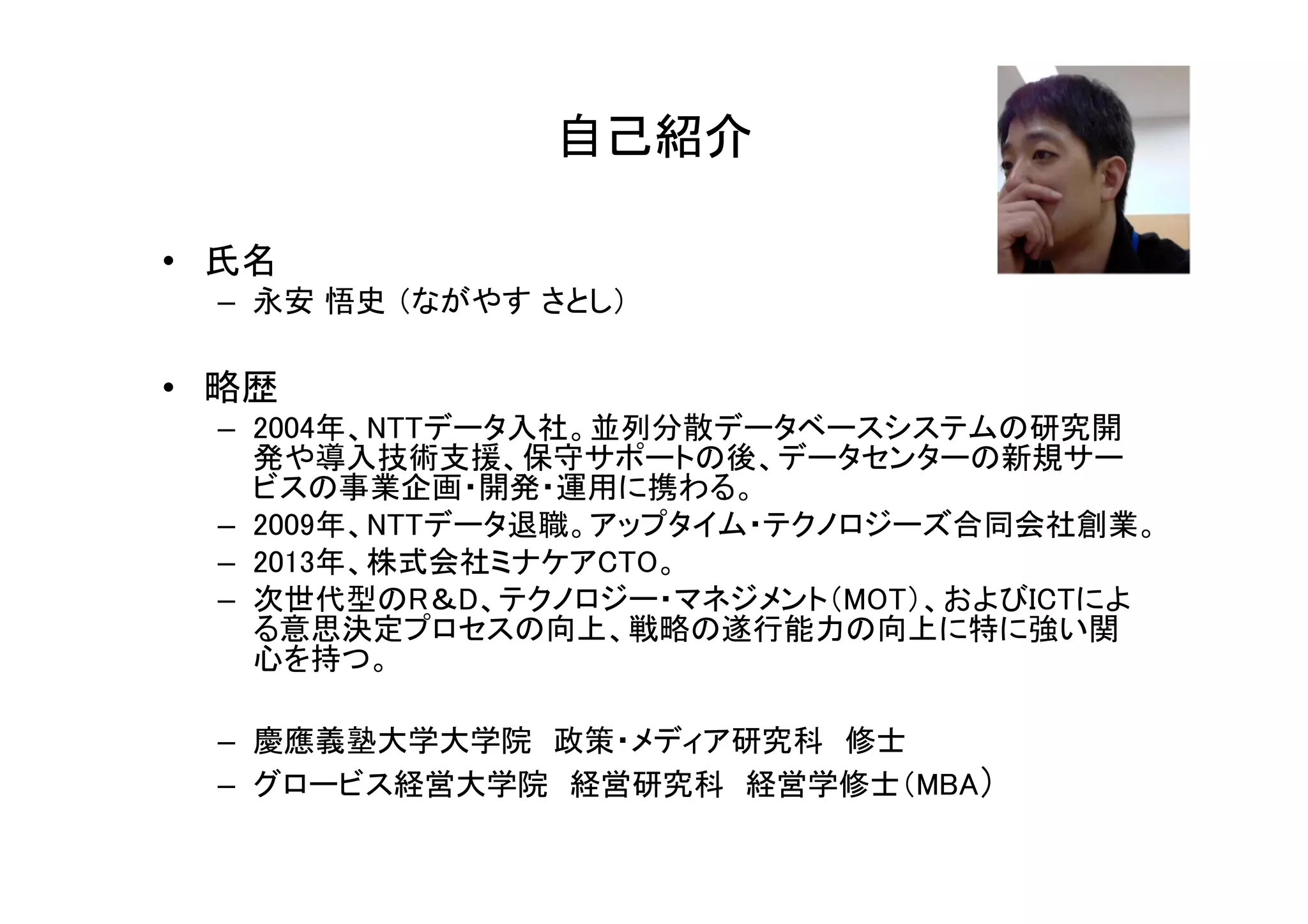 • 氏名 
自己紹介 
– 永安悟史（ながやすさとし） 
• 略歴 
– 2004年、NTTデータ入社。並列分散データベースシステムの研究開 
発や導入技術支援、保守サポートの後、データセンターの新規サー 
ビスの事業企画・開発・運用に携わる。 
– 2009年、NTTデータ退職。アップタイム・テクノロジーズ合同会社創業。 
– 2013年、株式会社ミナケアCTO。 
– 次世代型のR＆D、テクノロジー・マネジメント（MOT）、およびICTによ 
る意思決定プロセスの向上、戦略の遂行能力の向上に特に強い関 
心を持つ。 
– 慶應義塾大学大学院政策・メディア研究科修士 
– グロービス経営大学院経営研究科経営学修士（MBA） 
 