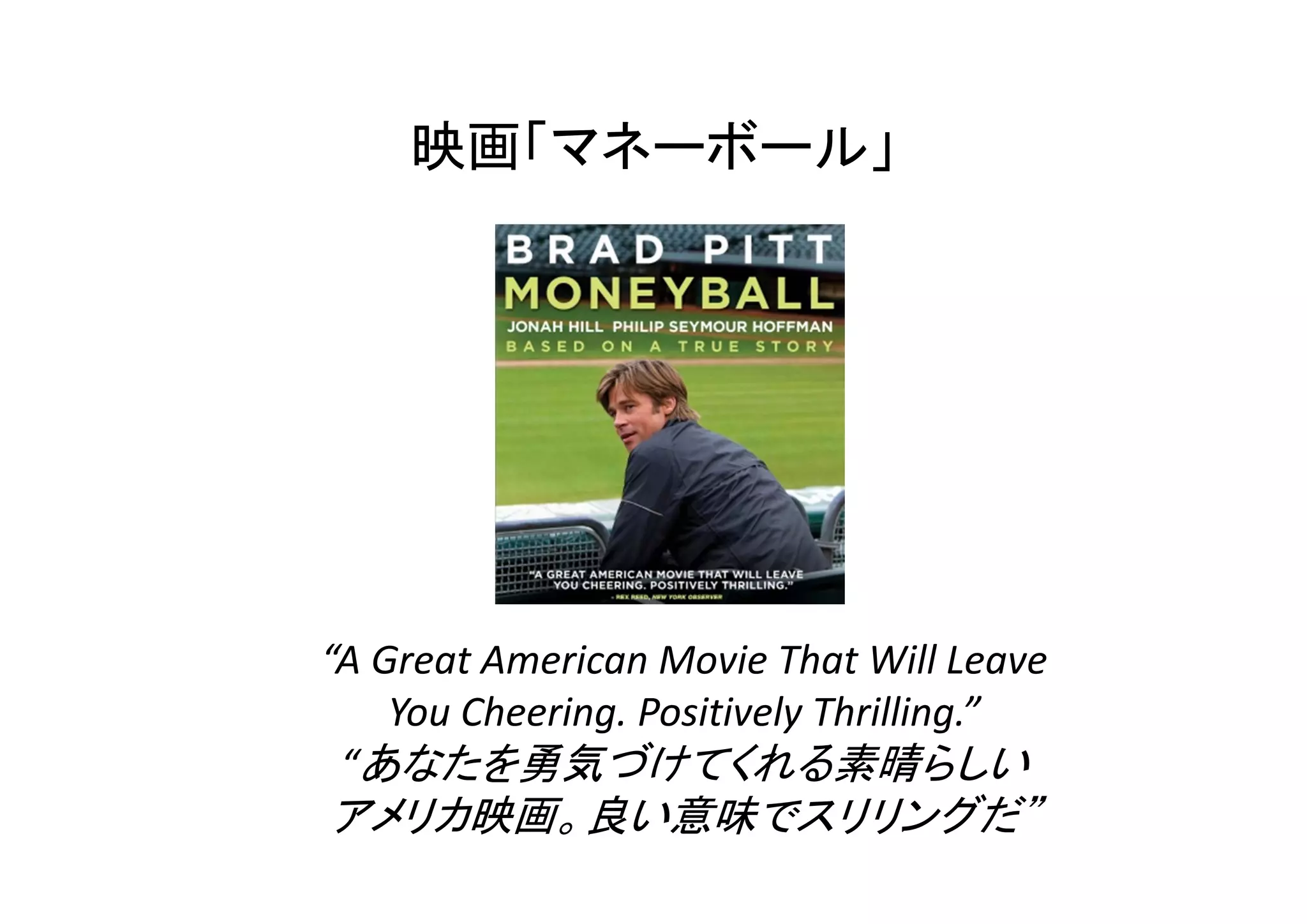 映画「マネーボール」 
“A Great American Movie That Will Leave 
You Cheering. Positively Thrilling.” 
“あなたを勇気づけてくれる素晴らしい 
アメリカ映画。良い意味でスリリングだ” 
 