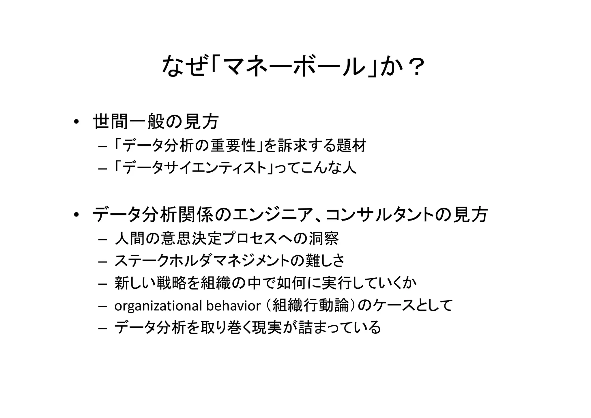 なぜ「マネーボール」か？ 
• 世間一般の見方 
– 「データ分析の重要性」を訴求する題材 
– 「データサイエンティスト」ってこんな人 
• データ分析関係のエンジニア、コンサルタントの見方 
– 人間の意思決定プロセスへの洞察 
– ステークホルダマネジメントの難しさ 
– 新しい戦略を組織の中で如何に実行していくか 
– organizational behavior （組織行動論）のケースとして 
– データ分析を取り巻く現実が詰まっている 
 