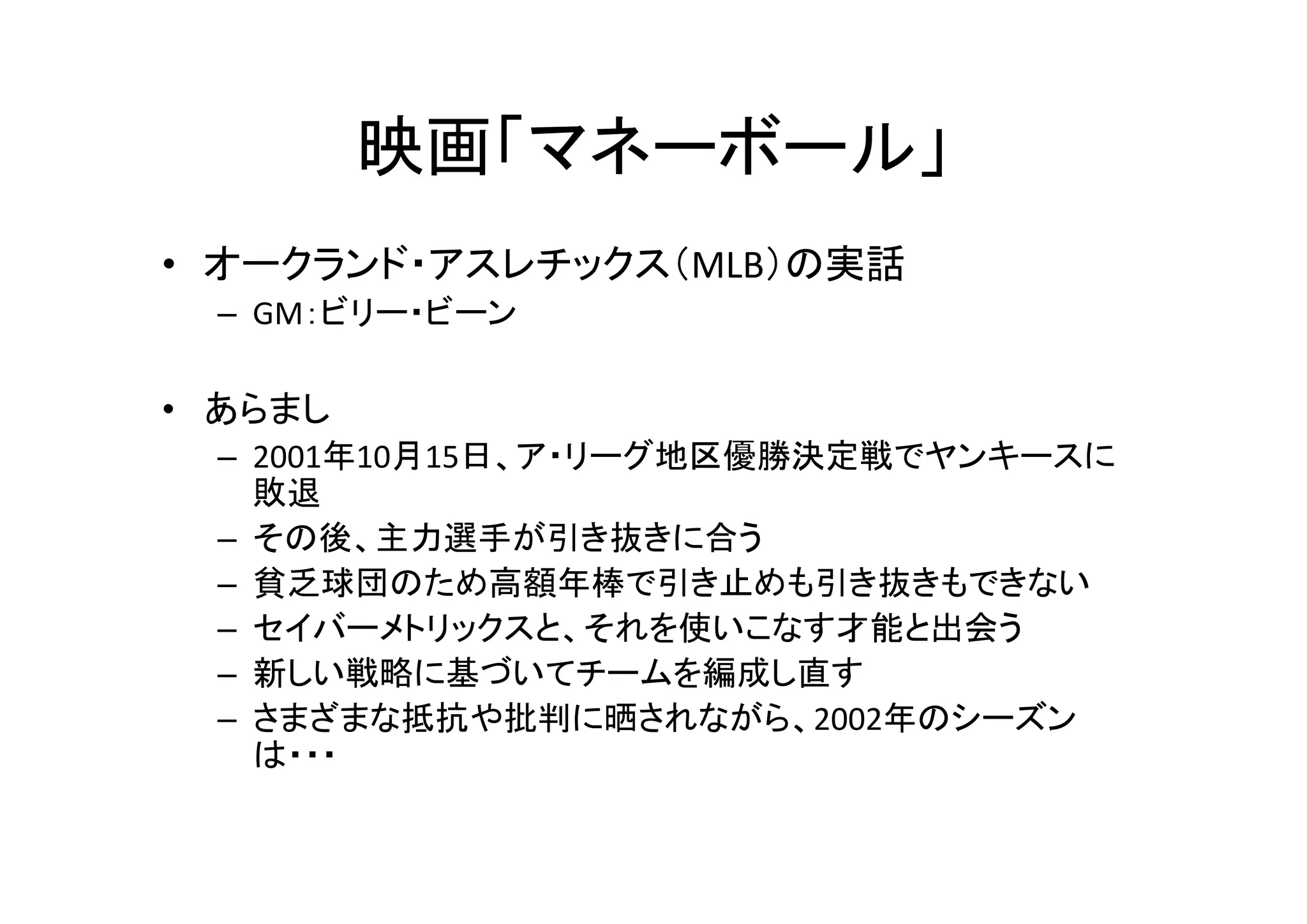 映画「マネーボール」 
• オークランド・アスレチックス（MLB）の実話 
– GM：ビリー・ビーン 
• あらまし 
– 2001年10月15日、ア・リーグ地区優勝決定戦でヤンキースに 
敗退 
– その後、主力選手が引き抜きに合う 
– 貧乏球団のため高額年棒で引き止めも引き抜きもできない 
– セイバーメトリックスと、それを使いこなす才能と出会う 
– 新しい戦略に基づいてチームを編成し直す 
– さまざまな抵抗や批判に晒されながら、2002年のシーズン 
は・・・ 
 