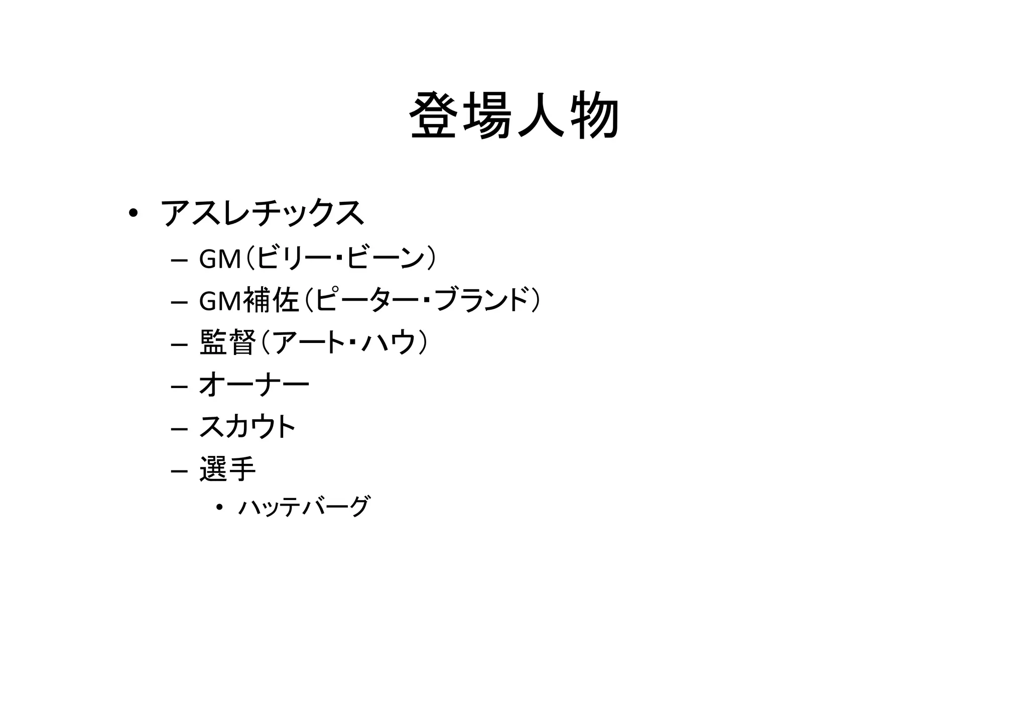 登場人物 
• アスレチックス 
– GM（ビリー・ビーン） 
– GM補佐（ピーター・ブランド） 
– 監督（アート・ハウ） 
– オーナー 
– スカウト 
– 選手 
• ハッテバーグ 
 