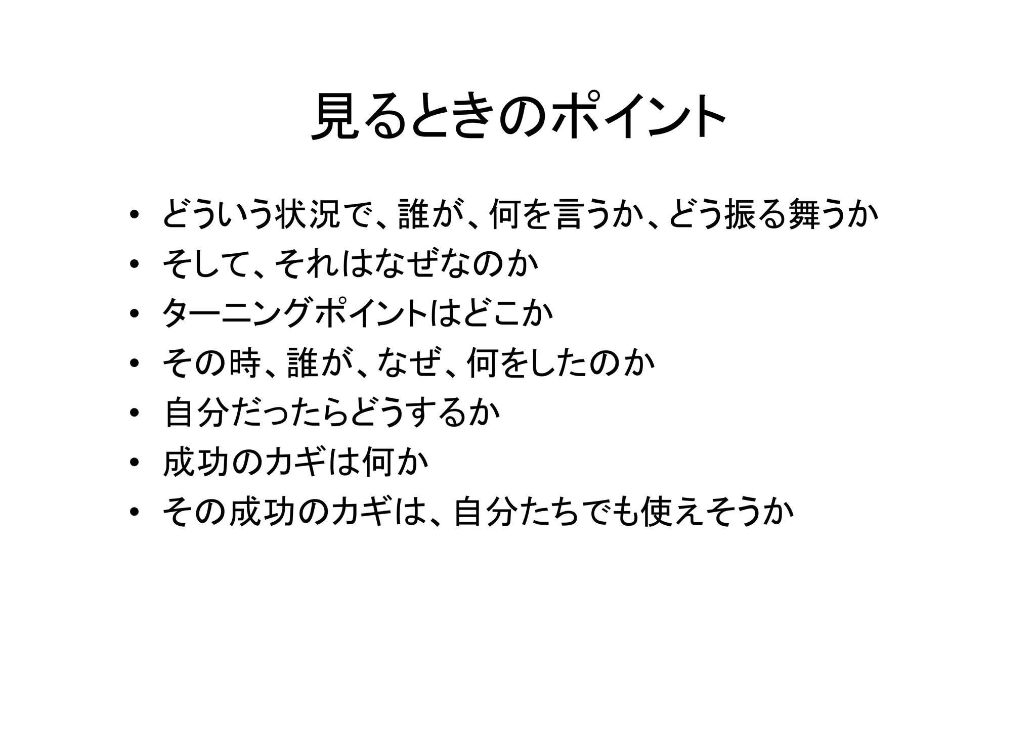 見るときのポイント 
• どういう状況で、誰が、何を言うか、どう振る舞うか 
• そして、それはなぜなのか 
• ターニングポイントはどこか 
• その時、誰が、なぜ、何をしたのか 
• 自分だったらどうするか 
• 成功のカギは何か 
• その成功のカギは、自分たちでも使えそうか 
 
