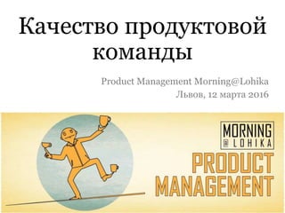 Качество продуктовой
команды
Product Management Morning@Lohika
Львов, 12 марта 2016
 