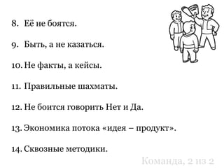 8. Её не боятся.
9. Быть, а не казаться.
10.Не факты, а кейсы.
11. Правильные шахматы.
12. Не боится говорить Нет и Да.
13. Экономика потока «идея – продукт».
14. Сквозные методики.
Команда, 2 из 2
 