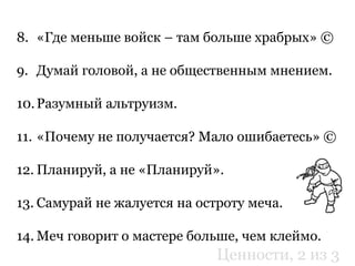 8. «Где меньше войск – там больше храбрых» ©
9. Думай головой, а не общественным мнением.
10.Разумный альтруизм.
11. «Почему не получается? Мало ошибаетесь» ©
12. Планируй, а не «Планируй».
13. Самурай не жалуется на остроту меча.
14. Меч говорит о мастере больше, чем клеймо.
Ценности, 2 из 3
 