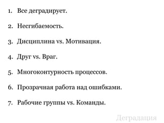 1. Все деградирует.
2. Несгибаемость.
3. Дисциплина vs. Мотивация.
4. Друг vs. Враг.
5. Многоконтурность процессов.
6. Прозрачная работа над ошибками.
7. Рабочие группы vs. Команды.
Деградация
 