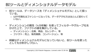 BIツールとディメンショナルデータモデル
• BIツールは、データソースを「ディメンショナルモデル」として扱っ
ている。
– UIや可視化はファンシーになっても、データアクセスはほとんど変わって
いない。
• ディメンションの属性（≒分析軸）を使ってフィルターやグループ化を
かけた上で、ファクトの値を集計している。
– ディメンション：会員、商品、カレンダー、等
– ファクト：売上、販売個数、コンバージョン、等
• 綺麗なディメンショナルモデルになっていないと、BIツールを使った
としても分析がしづらい。
Copyright(c) 2019 Satoshi Nagayasu. Licensed under CC BY-SA. 21
 