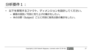 分析要件１：
• 以下を実現するファクト、ディメンジョンを設計してください。
– 顧客の国別／月別に売り上げの集計をしたい。
– 本の分野（Subject）ごとに月別に販売点数の集計をしたい。
Copyright(c) 2019 Satoshi Nagayasu. Licensed under CC BY-SA. 27
 
