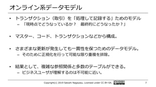 オンライン系データモデル
• トランザクション（取引）を「処理して記録する」ためのモデル
– 「現時点でどうなっているか？ 最終的にどうなったか？」
• マスター、コード、トランザクションなどから構成。
• さまざまな更新が発生しても一貫性を保つためのデータモデル。
– そのために正規化を行って可能な限り重複を排除。
• 結果として、複雑な参照関係と多数のテーブルができる。
– ビジネスユーザが理解するのは不可能に近い。
Copyright(c) 2019 Satoshi Nagayasu. Licensed under CC BY-SA. 7
 