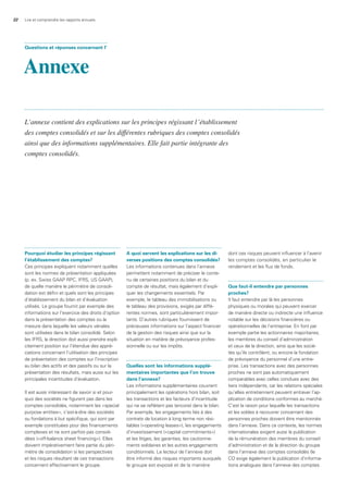 22 Lire et comprendre les rapports annuels
Pourquoi étudier les principes régissant
l’établissement des comptes?
Ces principes expliquent notamment quelles
sont les normes de présentation appliquées
(p. ex. Swiss GAAP RPC, IFRS, US GAAP),
de quelle manière le périmètre de consoli-
dation est défini et quels sont les principes
d’établissement du bilan et d’évaluation
utilisés. Le groupe fournit par exemple des
informations sur l’exercice des droits d’option
dans la présentation des comptes ou la
mesure dans laquelle les valeurs vénales
sont utilisées dans le bilan consolidé. Selon
les IFRS, la direction doit aussi prendre expli-
citement position sur l’étendue des appré-
ciations concernant l’utilisation des principes
de présentation des comptes sur l’inscription
au bilan des actifs et des passifs ou sur la
présentation des résultats, mais aussi sur les
principales incertitudes d’évaluation.
Il est aussi intéressant de savoir si et pour-
quoi des sociétés ne figurent pas dans les
comptes consolidés, notamment les «special
purpose entities», c’est-à-dire des sociétés
ou fondations à but spécifique, qui sont par
exemple constituées pour des financements
complexes et ne sont parfois pas consoli-
dées («off-balance sheet financing»). Elles
doivent impérativement faire partie du péri-
mètre de consolidation si les perspectives
et les risques résultant de ces transactions
concernent effectivement le groupe.
a quoi servent les explications sur les di-
verses positions des comptes consolidés?
Les informations contenues dans l’annexe
permettent notamment de préciser le conte-
nu de certaines positions du bilan et du
compte de résultat, mais également d’expli-
quer les changements essentiels. Par
exemple, le tableau des immobilisations ou
le tableau des provisions, exigés par diffé-
rentes normes, sont particulièrement impor-
tants. D’autres rubriques fournissent de
précieuses informations sur l’aspect financier
de la gestion des risques ainsi que sur la
situation en matière de prévoyance profes-
sionnelle ou sur les impôts.
Quelles sont les informations supplé-
mentaires importantes que l’on trouve
dans l’annexe?
Les informations supplémentaires couvrent
principalement les opérations hors bilan, soit
les transactions et les facteurs d’incertitude
qui ne se reflètent pas (encore) dans le bilan.
Par exemple, les engagements liés à des
contrats de location à long terme non rési-
liables («operating leases»), les engagements
d’investissement («capital commitments»)
et les litiges, les garanties, les cautionne-
ments solidaires et les autres engagements
conditionnels. Le lecteur de l’annexe doit
être informé des risques importants auxquels
le groupe est exposé et de la manière
dont ces risques peuvent influencer à l’avenir
les comptes consolidés, en particulier le
rendement et les flux de fonds.
Que faut-il entendre par personnes
proches?
Il faut entendre par là les personnes
physiques ou morales qui peuvent exercer
de manière directe ou indirecte une influence
notable sur les décisions financières ou
opérationnelles de l’entreprise. En font par
exemple partie les actionnaires majoritaires,
les membres du conseil d’administration
et ceux de la direction, ainsi que les socié-
tés qu’ils contrôlent, ou encore la fondation
de prévoyance du personnel d’une entre-
prise. Les transactions avec des personnes
proches ne sont pas automatiquement
comparables avec celles conclues avec des
tiers indépendants, car les relations spéciales
qu’elles entretiennent peuvent entraver l’ap-
plication de conditions conformes au marché.
C’est la raison pour laquelle les transactions
et les soldes à recouvrer concernant des
personnes proches doivent être mentionnés
dans l’annexe. Dans ce contexte, les normes
internationales exigent aussi la publication
de la rémunération des membres du conseil
d’administration et de la direction du groupe
dans l’annexe des comptes consolidés (le
CO exige également la publication d’informa-
tions analogues dans l’annexe des comptes
Questions et réponses concernant l’
Annexe
L’annexe contient des explications sur les principes régissant l’établissement
des comptes consolidés et sur les différentes rubriques des comptes consolidés
ainsi que des informations supplémentaires. Elle fait partie intégrante des
comptes consolidés.
 