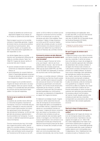 Lire et comprendre les rapports annuels 29
l’emploi	du	bénéfice	est	conforme	aux		
dispositions	légales	et	aux	statuts,	et	
•	 s’il	existe	un	système	de	contrôle	interne.
Dans le rapport succinct sur le contrôle
ordinaire à l’assemblée générale, l’organe
de révision donne une assurance positive,
c’est-à-dire qu’il prend position, dans
son opinion d’audit, sur la question de
savoir si les prescriptions applicables ont
été respectées ou non.
Les tâches légales liées au contrôle
restreint sont sensiblement différentes de
celles du contrôle ordinaire. Selon l’art.
729a CO, l’organe de révision vérifie s’il
existe des faits dont il résulte:
•	 que	les	comptes	annuels	ne	sont	pas	
conformes	aux	dispositions	légales	et	aux	
statuts,	et	
•	 que	la	proposition	du	conseil	d’adminis-
tration	à	l’assemblée	générale	concernant	
l’emploi	du	bénéfice	n’est	pas	conforme	
aux	dispositions	légales	et	aux	statuts.	
Dans le rapport sur le contrôle restreint,
l’organe de révision donne donc une assu-
rance négative. Dans son opinion d’audit,
il indique s’il a constaté des faits permettant
de conclure que les prescriptions appli-
cables n’ont pas été respectées.
Qu’est-ce qu’un système de contrôle
interne?
Le système de contrôle interne (SCI) est
un instrument de gestion important de
l’entreprise. Il recouvre l’ensemble des pro-
cessus, méthodes et mesures ordonnés
par le conseil d’administration et la direc-
tion garantissant le bon déroulement
des activités de l’entreprise. Le SCI est inté-
gré dans les processus opérationnels à
tous les échelons de l’entreprise. Il consti-
tue donc un élément essentiel de la gouver-
nance d’entreprise.
Comme mentionné plus haut, la loi exige
que l’organe de révision vérifie, dans le
cadre d’un contrôle ordinaire, s’il existe un
SCI. Contrairement aux prescriptions étran-
gères, cette vérification porte uniquement
sur l’existence du SCI et pas sur son effi-
cacité. Le CO lui-même ne contient aucune
disposition concernant la forme concrète
du SCI et ne précise pas non plus les
domaines que celui-ci doit englober. Dans
la pratique, il règne un large consensus
sur le fait que le SCI concerne l’établis-
sement des comptes annuels. Le conseil
d’administration et la direction doivent ou
peuvent ainsi déterminer eux-mêmes la
nature et l’étendue des contrôles internes.
Comment la révision est-elle effectuée
et pourquoi le processus de révision est-il
ainsi formalisé?
A l’instar du rapport financier de l’entre-
prise, pour lequel – dans le cas d’une
société cotée en bourse – des normes de
présentation des comptes reconnues
telles que les Swiss GAAP RPC, les IFRS
ou les US GAAP sont appliquées, la révision
est soumise à des normes spécifiques.
En Suisse, un contrôle ordinaire1
s’effectue
conformément aux Normes d’audit suisses
(NAS). Les NAS visent à assurer la qualité
des services de révision en formulant des
principes qui garantissent une exécution
régulière. Les normes d’audit doivent être
respectées par les réviseurs. Les NAS
contiennent notamment des formulations
standard applicables aux confirmations
de mandat, aux déclarations d’intégralité et
au rapport de l’organe de révision.
En élaborant sa stratégie d’audit, l’organe
de révision vérifie notamment les acti-
vités de l’entreprise et l’environnement
dans lequel elle opère, la comptabilité et
les contrôles internes. L’approche d’audit
repose sur une procédure orientée sur
les risques. L’organe de révision concentre
donc ses travaux sur les postes ou les
affirmations des comptes annuels qui
peuvent présenter des anomalies signifi-
catives. A cet égard, une information est
toujours significative si son omission ou sa
présentation erronée peut influencer les
décisions économiques prises par les desti-
nataires sur la base des comptes annuels.
Si des comptes consolidés sont établis
selon une norme de présentation des
comptes internationale, des normes d’audit
correspondantes sont appliquées: dans
le cadre des IFRS, ce sont les International
Standards on Auditing (ISA), et dans
celui des US GAAP, les US Generally Accep-
ted Auditing Standards (US GAAS,
normes d’audit du PCAOB).
De quoi l’organe de révision est-il
responsable?
L’organe de révision a pour tâche d’émettre
une opinion d’audit sur les comptes annuels
dans leur ensemble. Il vérifie les transac-
tions et les états au moyen de sondages et
évalue le caractère approprié des méthodes
de présentation des comptes utilisées. A
cet égard, les réviseurs des comptes an-
nuels doivent connaître l’entreprise et com-
prendre son modèle d’affaires. Ils doivent
aussi recourir davantage à des spécialistes,
par exemple pour évaluer les provisions
pour impôts, examiner les conséquences
de documents contractuels complexes
sur la présentation des comptes ou vérifier
la valeur de certaines unités de l’entreprise
et du goodwill qui s’y rapporte. Comme
mentionné au début du chapitre, leur travail
consiste notamment à évaluer de nom-
breuses éventualités en tenant compte de
scénarios tant optimistes que pessimistes.
Ce processus aboutit à la formulation
de l’opinion d’audit, laquelle précise si les
comptes annuels dans leur ensemble
correspondent aux prescriptions des normes
de présentation des comptes appliquées
et à la loi.
Quel est le degré d’indépendance
des réviseurs vis-à-vis de l’entreprise à
auditer?
L’indépendance de l’organe de révision vis-
à-vis de l’entreprise devant être auditée,
de ses actionnaires majoritaires et de ses
organes est exigée aux art. 728 et 729
CO. Cette indépendance fait l’objet d’une
confirmation explicite dans le rapport de
l’organe de révision à l’assemblée générale.
La loi précise quels faits, quels mandats et
quelles relations sont incompatibles avec
l’indépendance. Ainsi, l’établissement des
comptes annuels ou l’évaluation d’une
MentionslégalesAuditPrésentationdescomptesOrganederévisionAnnexeTableaudefinancementTableaudesfondspropresComptederésultatBilanGouvernanced‘entrepriseGénéralités
1
S’agissant	du	contrôle	restreint,	la	norme	relative	
		au	contrôle	restreint	est	utilisée.
 