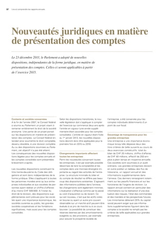 32 Lire et comprendre les rapports annuels
Contexte et sociétés concernées
A la fin de l’année 2007, le Conseil fédéral
a soumis au Parlement un projet visant à
remanier entièrement le droit de la société
anonyme. Une partie de ce projet portait
sur les dispositions en matière de présen-
tation des comptes. Le Conseil fédéral en-
tendait ainsi soumettre le droit comptable,
devenu obsolète, à une révision complète.
Au vu des dispositions soumises au Parle-
ment, cet objectif n’a pas été atteint.
Les conséquences des nouvelles disposi-
tions légales pour les comptes annuels et
les comptes consolidés sont présentées
brièvement ci-après.
Les nouvelles dispositions constituent le
titre trente-deuxième du Code des obli-
gations et sont donc indépendantes de la
forme juridique. Elles s’appliquent à toutes
les personnes morales ainsi qu’aux entre-
prises individuelles et aux sociétés de per-
sonnes ayant réalisé un chiffre d’affaires
d’au moins CHF 500 000. A l’instar du
droit de la révision, des dispositions sup-
plémentaires sont prévues pour les socié-
tés ayant une importance économique, les
sociétés ouvertes au public, les grandes
sociétés coopératives et les fondations
significatives, mais aussi pour les comptes
consolidés.
Selon les dispositions transitoires, la nou-
velle législation doit s’appliquer à compter
de l’exercice qui commence deux ans après
l’entrée en vigueur (une année supplé-
mentaire étant accordée pour les comptes
consolidés). L’entrée en vigueur étant fixée
au 1er
janvier 2013, les nouvelles disposi-
tions devront donc être appliquées pour la
première fois en 2015 ou 2016.
Changements importants affectant
toutes les entreprises
Parmi les nouveautés concernant toutes
les entreprises, il est par exemple possible
désormais de tenir la comptabilité et les
comptes dans une monnaie étrangère im-
portante au regard des activités de l’entre-
prise. La structure minimale du bilan et
du compte de résultat ne diffère pas beau-
coup des dispositions existantes. S’agissant
des informations publiées dans l’annexe,
les changements sont également minimes.
L’évaluation s’effectue comme par le passé
au coût d’acquisition ou de revient. Ce
qui est nouveau, c’est que les actifs cotés
en bourse ou ayant un autre prix courant
observable sur un marché actif peuvent être
évalués à ce prix de marché ou à ce cours
boursier. La possibilité de constituer des
réserves latentes par des amortissements
exagérés ou des provisions, par exemple
pour assurer la prospérité durable de
l’entreprise, a été conservée pour les
comptes individuels déterminants d’un
point de vue fiscal.
davantage de transparence pour les
grandes entreprises
Une entreprise a une importance écono-
mique lorsqu’elle dépasse deux des
trois critères de taille suivants au cours de
deux exercices consécutifs: total du
bilan de CHF 20 millions, chiffre d’affaires
de CHF 40 millions, effectif de 250 em-
plois à plein temps en moyenne annuelle.
Ces sociétés sont soumises à un audit
ordinaire. Les grandes entreprises doivent
en outre publier un tableau des flux de
trésorerie, un rapport annuel et des
informations supplémentaires dans
l’annexe. Ces derniers renseignent notam-
ment sur les passifs financiers et sur les
honoraires de l’organe de révision. Le
rapport annuel contient en particulier des
informations sur la réalisation d’une éva-
luation des risques, l’état des commandes
et des mandats et les perspectives futures.
Les minoritaires détenant 20% du capital
social peuvent exiger que ces informa-
tions supplémentaires figurent dans les
comptes si la société ne remplit pas les
critères de taille applicables aux grandes
entreprises.
Nouveautés juridiques en matière
de présentation des comptes
Le 23 décembre 2011, le Parlement a adopté de nouvelles
dispositions, indépendantes de la forme juridique, en matière de
présentation des comptes. Celles-ci seront applicables à partir
de l’exercice 2015.
 