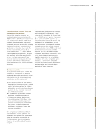Lire et comprendre les rapports annuels 33
etablissement des comptes selon une
norme comptable reconnue
Les sociétés ouvertes au public, les
sociétés coopératives comptant plus de
2000 membres et les fondations soumises
à un audit ordinaire doivent établir leurs
comptes (individuels) selon une norme
comptable reconnue (en plus des comptes
établis conformément aux dispositions
générales mentionnées plus haut). Ces
normes respectent le principe de la
«true and fair view». Le Conseil fédéral
a désigné les Swiss GAAP RPC, les IFRS
pour les SME, les IFRS et les US GAAP
comme normes reconnues. Afin de
renforcer les minoritaires, ces derniers
pourront demander que les comptes
soient établis selon une norme comptable
reconnue.
Comptes consolidés
Toute personne morale tenue d’établir des
comptes qui contrôle une ou plusieurs
entreprises doit établir des comptes conso-
lidés. La libération de cette obligation est
possible aux conditions suivantes:
•	 deux	des	trois	critères	de	taille	(total	du	
bilan	de	CHF	20	millions,	chiffre	d’affaires	
de	CHF	40	millions,	effectif	de	250	em-
plois	à	plein	temps)	ne	sont	pas	dépassés	
au	cours	de	deux	exercices	successifs	
sur	une	base	consolidée;
•	 la	société-mère	qui	exerce	le	contrôle	
établit	ses	comptes	consolidés;	ou
•	 l’obligation	de	dresser	des	comptes	
consolidés	est	transférée	à	une	entre-
prise	contrôlée	(possible	uniquement	
pour	les	associations,	les	fondations	et	
les	grandes	sociétés	coopératives		
soumises	à	l’obligation	d’établir	des	
comptes	consolidés).
Des comptes consolidés doivent toute-
fois être établis si cette opération est
nécessaire pour garantir une appréciation
fiable de la situation économique de
l’entreprise ou si des minoritaires ou
l’autorité de surveillance de la fondation
l’exigent.
S’agissant de la présentation des comptes,
des changements fondamentaux – con-
trairement à la proposition du Conseil fédé-
ral – ont été largement ignorés: l’application
d’une norme comptable reconnue (et
par conséquent le principe de la «true and
fair view») n’est ancrée dans la loi que
pour les comptes consolidés des sociétés
cotées en bourse, des sociétés coopéra-
tives comptant au moins 2000 membres et
des fondations soumises au contrôle
ordinaire. Pour tous les autres comptes
consolidés, la loi prévoit uniquement l’appli-
cation des principes de la présentation
régulière des comptes. La consolidation
sur la base de la valeur comptable, qui ne
repose sur aucune norme comptable
uniforme et qui peut contenir des réserves
latentes, devrait donc continuer à être
appliquée à l’avenir également.
MentionslégalesAuditPrésentationdescomptesOrganederévisionAnnexeTableaudefinancementTableaudesfondspropresComptederésultatBilanGouvernanced‘entrepriseGénéralités
 
