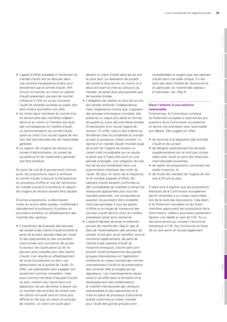 Lire et comprendre les rapports annuels 35
•	 	L’appel	d’offres	préalable	à	l’attribution	du	
mandat	d’audit	doit	se	dérouler	dans		
une	certaine	transparence	et	être	suivi	
étroitement	par	le	comité	d’audit.	Afin	
d’ouvrir	le	marché,	au	moins	un	cabinet	
d’audit	présentant	une	part	de	marché	
inférieure	à	15%	en	ce	qui	concerne	
l’audit	de	sociétés	ouvertes	au	public	doit	
être	invité	à	soumettre	une	offre.
•	 Au	moins	deux	membres	du	comité	d’au-
dit	doivent	être	des	membres	indépen-
dants	et	au	moins	un	membre	doit	avoir	
des	connaissances	en	matière	d’audit.		
La	recommandation	du	comité	d’audit	
quant	au	choix	d’un	nouvel	organe	de	révi-
sion	doit	être	discutée	lors	de	l’assemblée	
générale.
•	 Le	rapport	de	l’organe	de	révision	au	
conseil	d’administration,	du	conseil	de	
surveillance	et	de	l’assemblé	e	générale	
doit	être	amélioré.
Du point de vue de la gouvernance d’entre-
prise, les propositions visant à renforcer
le comité d’audit, à assurer la transparence
du processus d’offre en vue de l’attribution
du mandat d’audit et à améliorer le rapport
de l’organe de révision doivent être saluées.
D’autres propositions, si elles étaient
mises en œuvre telles quelles, modifieraient
radicalement la profession d’auditeur et
pourraient entraîner un affaiblissement des
marchés des capitaux:
•	 L’interdiction	de	proposer	des	services		
de	conseil	à	des	clients	d’audit	entraîne	la	
perte	de	la	valeur	ajoutée	créée	par	l’audit.	
Si	des	spécialistes	et	des	conseillers		
chevronnés	sont	contraints	de	quitter		
le	secteur	de	l’audit	parce	qu’ils	ne	
peuvent	plus	travailler	pour	des	clients	
d’audit,	il	en	résulte	un	affaiblissement		
de	toute	la	profession	et	donc	une		
détérioration	de	la	qualité	de	l’audit.	En	
effet,	ces	spécialistes	sont	engagés	non	
seulement	comme	conseillers,	mais		
aussi	comme	membres	d’équipes	d’audit,	
ou	bien	mettent	leur	savoir-faire	à	la		
disposition	de	ces	dernières	si	besoin	est.	
Le	transfert	des	activités	de	conseil	vers	
les	clients	non-audit	sera	en	outre	plus		
difficile	du	fait	que,	en	raison	du	principe		
de	rotation,	un	client	non-audit	peut		
devenir	un	client	d’audit	dans	les	six	ans	
au	plus	tard.	La	réalisation	de	projets		
de	conseil	à	long	terme,	au	moins	un	à		
deux	ans	avant	la	mise	au	concours	du	
mandat,	ne	serait	donc	plus	possible	que	
de	manière	limitée.
•	 L’obligation	de	rotation	au	bout	de	six	ans	
est	censée	renforcer	l’indépendance,	
mais	l’expérience	montre	que,	s’agissant	
des	groupes	d’envergure	mondiale,	elle	
présente	un	risque	plus	élevé	en	termes	
de	qualité	au	cours	des	premières	années	
d’intervention	d’un	nouvel	organe	de	
révision.	En	effet,	celui-ci	doit	d’abord	se	
familiariser	avec	la	complexité	du	mandat	
et	avec	le	groupe	au	niveau	mondial.	La	
reprise	d’un	mandat	d’audit	mondial	exige	
de	la	part	de	l’organe	de	révision	un		
travail	initial	considérable	qui	ne	vaudra	
la	peine	que	s’il	peut	être	actif	sur	une	
période	prolongée.	Une	obligation	de	rota-
tion	de	six	ans	entraînerait	donc	une		
augmentation	drastique	des	coûts	de	
l’audit.	De	plus,	en	raison	de	la	fréquence		
et	du	nombre	d’appels	d’offres,	les		
cabinets	d’audit	seraient	confrontés	au	
défi	considérable	de	mobiliser	à	temps	les		
ressources	appropriées	pour	tous	les	
mandats	potentiels.	Les	entreprises	en	
question	ne	pourraient	donc	probable-
ment	pas	participer	à	tous	les	appels	
d’offres	et	la	marge	de	manœuvre	des	
comités	d’audit	dans	le	choix	du	meilleur	
prestataire	serait	ainsi	restreinte.
•	 L’objectif	déclaré	de	briser	le	prétendu	
pouvoir	de	marché	des	«Big	4»	(par	le	
biais	de	l’externalisation	des	services	de	
conseil,	d’une	part,	et	du	transfert,	sous	la	
contrainte	réglementaire,	de	parts	de		
marché	à	des	cabinets	d’audit	de	
moyenne	envergure,	d’autre	part)	com-
promet	l’audit	professionnel	des	grands	
groupes	internationaux	et	l’application	
cohérente	au	niveau	mondial	des	normes	
internationales	d’audit	et	de	présentation	
des	comptes	telle	qu’exigée	par	les		
régulateurs.	Les	investissements	néces-
saires	à	cet	effet	dans	la	formation	et	le	
développement	des	collaborateurs,		
la	mobilité	internationale	des	réviseurs	
responsables	et	des	spécialistes	et	la	
mise	en	place	de	processus	d’assurance	
qualité	uniformes	au	niveau	mondial		
pour	l’audit	des	grands	groupes	sont	
considérables	et	exigent	que	ces	cabinets	
d’audit	aient	une	taille	critique.	Il	n’est	
donc	pas	dans	l’intérêt	de	l’économie	et,	
en	particulier,	du	marché	des	capitaux	
d’«atomiser»	les	«Big	4».	
dans l’attente d’une solution
raisonnable
Entre-temps, la Commission juridique
du Parlement européen a examiné les pro-
positions de la Commission européenne
et donné une orientation plus raisonnable
aux débats. Elle suggère en effet:
•	 de	renoncer	à	la	séparation	des	activités	
d’audit	et	de	conseil,
•	 de	désigner	explicitement	les	services	
supplémentaires	qui	ne	sont	pas	compa-
tibles	avec	l’audit	au	sens	des	directives	
internationales	existantes,	
•	 de	rejeter	les	propositions	concernant	les	
audits	conjoints,	et	
•	 de	limiter	les	mandats	de	l’organe	de	révi-
sion	à	25	ans	au	plus.	
Il reste ainsi à espérer que les propositions
étendues de la Commission européenne
seront ramenées à un niveau raisonnable
lors de la suite des discussions. Cela étant,
si le Parlement européen et les Etats
membres approuvent les propositions de la
Commission, celles-ci pourraient rapidement
devenir une réalité au sein de l’UE. Au vu
des liens étroits qui unissent l’économie
helvétique à l’UE, leur empreinte se ferait
tôt ou tard sentir en Suisse également.
MentionslégalesAuditPrésentationdescomptesOrganederévisionAnnexeTableaudefinancementTableaudesfondspropresComptederésultatBilanGouvernanced‘entrepriseGénéralités
 