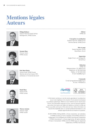 36 Lire et comprendre les rapports annuels
Philipp Hallauer
Head of National Quality & Risk
Management, KPMG Suisse
Editeur
KPMG SA
Conception et coordination
Andreas Hammer, KPMG Zurich
Simone Glarner, KPMG Zurich
Mise en page
Sandro Nicotera, Zurich
David Bienz, Zurich
Impression
Ziegler Druck- und Verlags-AG,
Winterthour
Rédaction
KPMG SA
Badenerstrasse 172, 8026 Zurich
Téléphone +41 58 249 28 46
Téléfax +41 58 249 44 05
E-mail media@kpmg.ch
Commande
E-mail kpmgpublications@kpmg.ch
No
d’art. F-KP030-G12
L’information contenue ici est de nature générale et ne prétend en
aucun cas s’appliquer à la situation d’une personne physique
ou juridique quelconque. Même si nous mettons tout en œuvre pour
fournir une information précise et à jour, nous ne pouvons garantir
que cette information est fidèle à la réalité au moment où elle est
reçue ou qu’elle continuera à l’être dans le futur. Cette information ne
saurait être exploitée sans un conseil professionnel basé sur une
analyse approfondie de la situation en question.
© 2013 KPMG Holding AG/SA, a Swiss corporation, isa subsidiary
of KPMG Europe LLP and a member of the KPMG network of
independent firms affiliated with KPMG International Cooperative
(“KPMG International”), a Swiss legal entity. All rights reserved.
Printed in Switzerland. KPMG and the KPMG logo are registered
trademarks of KPMG International.
Daniel Haas
Partner Audit,
KPMG Suisse
Susanne Haas
Director Audit,
KPMG Suisse
Therese Amstutz
Director Legal,
KPMG Suisse
Prof. Reto Eberle
Partner Audit, KPMG Suisse
Membre de la Commission RPC,
professeur à l’Université de Zurich
Mentions légales
Auteurs
neutral
Imprimé
No. 01-13-238936 – www.myclimate.org
© myclimate – The Climate Protection Partnership
PERFORMANCE
 