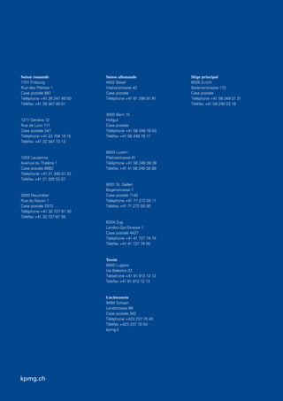 kpmg.ch
Suisse romande
1701 Fribourg
Rue des Pilettes 1
Case postale 887
Téléphone +41 26 347 49 00
Téléfax +41 26 347 49 01
1211 Genève 12
Rue de Lyon 111
Case postale 347
Téléphone +41 22 704 15 15
Téléfax +41 22 347 73 13
1002 Lausanne
Avenue du Théâtre 1
Case postale 6663
Téléphone +41 21 345 01 22
Téléfax +41 21 320 53 07
2000 Neuchâtel
Rue du Seyon 1
Case postale 2572
Téléphone +41 32 727 61 30
Téléfax +41 32 727 61 58
Suisse allemande
4002 Basel
Viaduktstrasse 42
Case postale
Téléphone +41 61 286 91 91
3000 Bern 15
Hofgut
Case postale
Téléphone +41 58 249 76 00
Téléfax +41 58 249 76 17
6003 Luzern
Pilatusstrasse 41
Téléphone +41 58 249 38 38
Téléfax +41 41 58 249 38 88
9001 St. Gallen
Bogenstrasse 7
Case postale 1142
Téléphone +41 71 272 00 11
Téléfax +41 71 272 00 30
6304 Zug
Landis+Gyr-Strasse 1
Case postale 4427
Téléphone +41 41 727 74 74
Téléfax +41 41 727 74 00
Tessin
6900 Lugano
Via Balestra 33
Téléphone +41 91 912 12 12
Telefax +41 91 912 12 13
Liechtenstein
9494 Schaan
Landstrasse 99
Case postale 342
Téléphone +423 237 70 40
Téléfax +423 237 70 50
kpmg.li
Siège principal
8026 Zurich
Badenerstrasse 172
Case postale
Téléphone +41 58 249 31 31
Téléfax +41 58 249 23 19
kpmg.ch
 