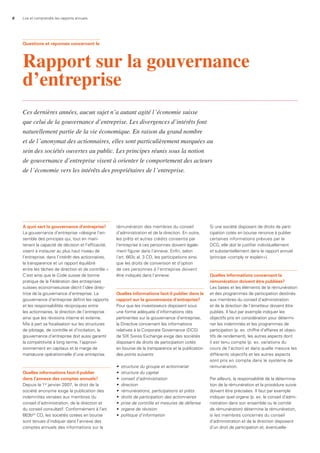 6 Lire et comprendre les rapports annuels
a quoi sert la gouvernance d’entreprise?
La gouvernance d’entreprise «désigne l’en-
semble des principes qui, tout en main-
tenant la capacité de décision et l’efficacité,
visent à instaurer au plus haut niveau de
l’entreprise, dans l’intérêt des actionnaires,
la transparence et un rapport équilibré
entre les tâches de direction et de contrôle.»
C’est ainsi que le Code suisse de bonne
pratique de la Fédération des entreprises
suisses economiesuisse décrit l’idée direc-
trice de la gouvernance d’entreprise. La
gouvernance d’entreprise définit les rapports
et les responsabilités réciproques entre
les actionnaires, la direction de l’entreprise
ainsi que les révisions interne et externe.
Mis à part sa focalisation sur les structures
de pilotage, de contrôle et d’incitation, la
gouvernance d’entreprise doit aussi garantir
la compétitivité à long terme, l’approvi-
sionnement en capitaux et la marge de
manœuvre opérationnelle d’une entreprise.
Quelles informations faut-il publier
dans l’annexe des comptes annuels?
Depuis le 1er
janvier 2007, le droit de la
société anonyme exige la publication des
indemnités versées aux membres du
conseil d’administration, de la direction et
du conseil consultatif. Conformément à l’art.
663bbis
CO, les sociétés cotées en bourse
sont tenues d’indiquer dans l’annexe des
comptes annuels des informations sur la
rémunération des membres du conseil
d’administration et de la direction. En outre,
les prêts et autres crédits consentis par
l’entreprise à ces personnes doivent égale-
ment figurer dans l’annexe. Enfin, selon
l’art. 663c al. 3 CO, les participations ainsi
que les droits de conversion et d’option
de ces personnes à l’entreprise doivent
être indiqués dans l’annexe.
Quelles informations faut-il publier dans le
rapport sur la gouvernance d’entreprise?
Pour que les investisseurs disposent sous
une forme adéquate d’informations clés
pertinentes sur la gouvernance d’entreprise,
la Directive concernant les informations
relatives à la Corporate Governance (DCG)
de SIX Swiss Exchange exige des sociétés
disposant de droits de participation cotés
en bourse de la transparence et la publication
des points suivants:
•	 structure	du	groupe	et	actionnariat
•	 structure	du	capital
•	 conseil	d’administration
•	 direction
•	 rémunérations,	participations	et	prêts
•	 droits	de	participation	des	actionnaires
•	 prise	de	contrôle	et	mesures	de	défense
•	 organe	de	révision
•	 politique	d’information
Si une société disposant de droits de parti-
cipation cotés en bourse renonce à publier
certaines informations prévues par la
DCG, elle doit le justifier individuellement
et substantiellement dans le rapport annuel
(principe «comply or explain»).
Quelles informations concernant la
rémunération doivent être publiées?
Les bases et les éléments de la rémunération
et des programmes de participation destinés
aux membres du conseil d’administration
et de la direction de l’émetteur doivent être
publiés. Il faut par exemple indiquer les
objectifs pris en considération pour détermi-
ner les indemnités et les programmes de
participation (p. ex. chiffre d’affaires et objec-
tifs de rendement), les autres aspects dont
il est tenu compte (p. ex. variations du
cours de l’action) et dans quelle mesure les
différents objectifs et les autres aspects
sont pris en compte dans le système de
rémunération.
Par ailleurs, la responsabilité de la détermina-
tion de la rémunération et la procédure suivie
doivent être précisées. Il faut par exemple
indiquer quel organe (p. ex. le conseil d’admi-
nistration dans son ensemble ou le comité
de rémunération) détermine la rémunération,
si les membres concernés du conseil
d’administration et de la direction disposent
d’un droit de participation et, éventuelle-
Questions et réponses concernant le
Rapport sur la gouvernance
d’entreprise
Ces dernières années, aucun sujet n’a autant agité l’économie suisse
que celui de la gouvernance d’entreprise. Les divergences d’intérêts font
naturellement partie de la vie économique. En raison du grand nombre
et de l’anonymat des actionnaires, elles sont particulièrement marquées au
sein des sociétés ouvertes au public. Les principes réunis sous la notion
de gouvernance d’entreprise visent à orienter le comportement des acteurs
de l’économie vers les intérêts des propriétaires de l’entreprise.
 