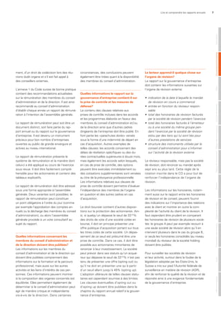 Lire et comprendre les rapports annuels 7
ment, d’un droit de codécision lors des réu-
nions dudit organe et s’il est fait appel à
des conseillers externes.
L’annexe 1 du Code suisse de bonne pratique
contient des recommandations actualisées
sur la rémunération des membres du conseil
d’administration et de la direction. Il est ainsi
recommandé au conseil d’administration
d’établir chaque année un rapport de rémuné-
ration à l’intention de l’assemblée générale.
Le rapport de rémunération peut soit être un
document distinct, soit faire partie du rap-
port annuel ou du rapport sur la gouvernance
d’entreprise. Il est devenu un instrument
précieux pour bon nombre d’entreprises
ouvertes au public de grande envergure et
actives au niveau international.
Le rapport de rémunération présente le
système de rémunération et la manière dont
celui-ci a été appliqué au cours de l’exercice
sous revue. Il doit être facilement compré-
hensible pour les actionnaires et contenir des
tableaux explicatifs.
Le rapport de rémunération doit être adressé
sous une forme appropriée à l’assemblée
générale. Deux variantes sont possibles: le
rapport de rémunération peut constituer
un point obligatoire à l’ordre du jour (comme
par exemple l’approbation des comptes an-
nuels ou la décharge des membres du conseil
d’administration), ou alors l’assemblée
générale procède à un vote consultatif au
sujet du rapport.
Quelles informations concernant les
membres du conseil d’administration et
de la direction doivent être publiées?
Les informations sur les membres du
conseil d’administration et de la direction qui
doivent être publiées comprennent des
informations sur la formation et le parcours
professionnel, mais aussi sur les autres
activités et les liens d’intérêts de ces per-
sonnes. Ces informations peuvent montrer
si la composition des organes concernés est
équilibrée. Elles permettent également de
déterminer si le conseil d’administration peut
agir de manière critique et indépendante
vis-à-vis de la direction. Dans certaines
circonstances, des conclusions peuvent
également être tirées quant à la disponibilité
des membres du conseil d’administration.
Quelles informations le rapport sur la
gouvernance d’entreprise contient-il sur
la prise de contrôle et les mesures de
défense?
Le contenu des clauses relatives aux
prises de contrôle incluses dans les accords
et les programmes élaborés en faveur des
membres du conseil d’administration et/ou
de la direction ainsi que d’autres cadres
dirigeants de l’entreprise doit être publié. En
font partie les «parachutes dorés» versés
sous la forme d’une indemnité de départ en
cas d’acquisition. Autres exemples de
telles clauses: les accords concernant des
délais de résiliation spécifiques ou des du-
rées contractuelles supérieures à douze mois,
mais également les accords selon lesquels,
en cas de prise de contrôle, des options
peuvent être exercées immédiatement ou
des cotisations supplémentaires sont versées
au titre de la prévoyance professionnelle.
Les informations relatives aux clauses de
prise de contrôle doivent permettre d’évaluer
l’indépendance des membres de l’organe
en question et des autres cadres en cas
d’acquisition.
Le droit boursier contient d’autres disposi-
tions sur la protection des actionnaires. Ain-
si, si quelqu’un dépasse le seuil de 331/3
%
des droits de vote d’une société cotée en
bourse, il doit en principe présenter une
offre publique d’acquisition portant sur tous
les titres cotés de cette société. Un dépas-
sement de ce seuil est présumé être une
prise de contrôle. Dans ce cas, il doit être
possible aux actionnaires minoritaires de
renoncer à leur investissement. La société
peut prévoir dans ses statuts qu’un acqué-
reur qui dépasse le seuil de 331/3
% n’est pas
tenu de présenter une offre (opting out) ou
qu’il ne doit en présenter une qu’à partir
d’un seuil allant jusqu’à 49% (opting up).
L’adoption ultérieure de telles clauses statu-
taires est cependant soumise à des limites.
Les clauses éventuelles d’opting out ou
d’opting up doivent être publiées dans le
chapitre du rapport annuel relatif à la gouver-
nance d’entreprise.
le lecteur apprend-il quelque chose sur
l’organe de révision?
Le rapport sur la gouvernance d’entreprise
doit contenir les informations suivantes sur
l’organe de révision externe:
•	 indication	de	la	date	à	laquelle	le	mandat	
de	révision	en	cours	a	commencé
•	 entrée	en	fonction	du	réviseur	respon-
sable
•	 total	des	honoraires	de	révision	facturés	
par	la	société	de	révision	pendant	l’exercice
•	 total	des	honoraires	facturés	à	l’émetteur	
ou	à	une	société	du	même	groupe	pen-
dant	l’exercice	par	la	société	de	révision	
et/ou	par	des	tiers	qui	lui	sont	liés	pour	
d’autres	prestations	de	services
•	 structure	des	instruments	utilisés	par	le	
conseil	d’administration	pour	s’informer	
sur	l’activité	de	la	révision	externe	
Le réviseur responsable, mais pas la société
de révision, doit renoncer au mandat après
sept ans au plus tard. Cette règle de la
rotation inscrite dans le CO a pour but de
renforcer l’indépendance de l’organe de
révision.
Les informations sur les honoraires, notam-
ment aussi sur le rapport entre les honoraires
de révision et de conseil, peuvent fournir
des indications sur l’importance des relations
avec le client et montrer en outre la com-
plexité de l’activité du client de la révision. Il
faut cependant être prudent en comparant
les honoraires de révision de plusieurs socié-
tés: le groupe A peut par exemple recourir à
une seule société de révision alors qu’il en
intervient plusieurs dans le cas du groupe B,
or seuls les honoraires consolidés (au niveau
mondial) du réviseur de la société holding
doivent être publiés.
Pour surveiller les sociétés de révision
et leur activité, surtout dans la foulée de la
législation adoptée par les Etats-Unis, la
Suisse a mis sur pied l’Autorité fédérale de
surveillance en matière de révision (ASR),
afin de renforcer la qualité de la révision et de
répondre ainsi à une exigence fondamentale
de la gouvernance d’entreprise.
MentionslégalesAuditPrésentationdescomptesOrganederévisionAnnexeTableaudefinancementTableaudesfondspropresComptederésultatBilanGouvernanced‘entrepriseGénéralités
 