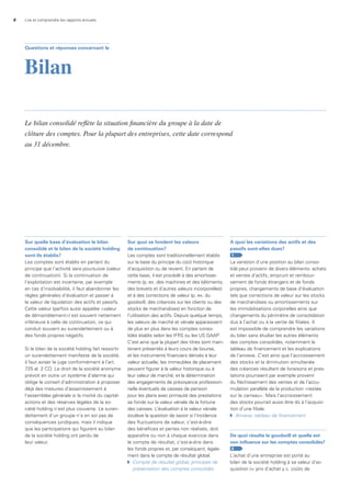 8 Lire et comprendre les rapports annuels
Sur quelle base d’évaluation le bilan
consolidé et le bilan de la société holding
sont-ils établis?
Les comptes sont établis en partant du
principe que l’activité sera poursuivie (valeur
de continuation). Si la continuation de
l’exploitation est incertaine, par exemple
en cas d’insolvabilité, il faut abandonner les
règles générales d’évaluation et passer à
la valeur de liquidation des actifs et passifs.
Cette valeur (parfois aussi appelée «valeur
de démantèlement») est souvent nettement
inférieure à celle de continuation, ce qui
conduit souvent au surendettement ou à
des fonds propres négatifs.
Si le bilan de la société holding fait ressortir
un surendettement manifeste de la société,
il faut aviser le juge conformément à l’art.
725 al. 2 CO. Le droit de la société anonyme
prévoit en outre un système d’alarme qui
oblige le conseil d’administration à proposer
déjà des mesures d’assainissement à
l’assemblée générale si la moitié du capital-
actions et des réserves légales de la so-
ciété holding n’est plus couverte. Le suren-
dettement d’un groupe n’a en soi pas de
conséquences juridiques, mais il indique
que les participations qui figurent au bilan
de la société holding ont perdu de
leur valeur.
Sur quoi se fondent les valeurs
de continuation?
Les comptes sont traditionnellement établis
sur la base du principe du coût historique
d’acquisition ou de revient. En partant de
cette base, il est procédé à des amortisse-
ments (p. ex. des machines et des bâtiments,
des brevets et d’autres valeurs incorporelles)
et à des corrections de valeur (p. ex. du
goodwill, des créances sur les clients ou des
stocks de marchandises) en fonction de
l’utilisation des actifs. Depuis quelque temps,
les valeurs de marché et vénale apparaissent
de plus en plus dans les comptes conso-
lidés établis selon les IFRS ou les US GAAP.
C’est ainsi que la plupart des titres sont main-
tenant présentés à leurs cours de bourse,
et les instruments financiers dérivés à leur
valeur actuelle; les immeubles de placement
peuvent figurer à la valeur historique ou à
leur valeur de marché; et la détermination
des engagements de prévoyance profession-
nelle éventuels de caisses de pension
pour les plans avec primauté des prestations
se fonde sur la valeur vénale de la fortune
des caisses. L’évaluation à la valeur vénale
soulève la question de savoir si l’incidence
des fluctuations de valeur, c’est-à-dire
des bénéfices et pertes non réalisés, doit
apparaître ou non à chaque exercice dans
le compte de résultat, c’est-à-dire dans
les fonds propres et, par conséquent, égale-
ment dans le compte de résultat global.
	 Compte	de	résultat	global,	principes	de		
	 présentation	des	comptes	consolidés
a quoi les variations des actifs et des
passifs sont-elles dues?
1
La variation d’une position au bilan conso-
lidé peut provenir de divers éléments: achats
et ventes d’actifs, emprunt et rembour-
sement de fonds étrangers et de fonds
propres, changements de base d’évaluation
tels que corrections de valeur sur les stocks
de marchandises ou amortissements sur
les immobilisations corporelles ainsi que
changements du périmètre de consolidation
dus à l’achat ou à la vente de filiales. Il
est impossible de comprendre les variations
du bilan sans étudier les autres éléments
des comptes consolidés, notamment le
tableau de financement et les explications
de l’annexe. C’est ainsi que l’accroissement
des stocks et la diminution simultanée
des créances résultant de livraisons et pres-
tations pourraient par exemple provenir
du fléchissement des ventes et de l’accu-
mulation parallèle de la production «restée
sur le carreau». Mais l’accroissement
des stocks pourrait aussi être dû à l’acquisi-
tion d’une filiale.
	 Annexe,	tableau	de	financement
de quoi résulte le goodwill et quelle est
son influence sur les comptes consolidés?
2
L’achat d’une entreprise est porté au
bilan de la société holding à sa valeur d’ac-
quisition (= prix d’achat y c. coûts de
Questions et réponses concernant le
Bilan
Le bilan consolidé reflète la situation financière du groupe à la date de
clôture des comptes. Pour la plupart des entreprises, cette date correspond
au 31 décembre.
 