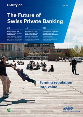 Clarity on April 2015
24
Restoring trust and
securing Swiss banking
preeminence
Using regulation to restore
confidence in the industry
and enhance Swiss private
banks' competitiveness
34
Regulation as a key
driver of strategy and
the business model
A sharper strategy and
clearer focus should be
combined with efficiency
and differentiation
48
Ensuring client satisfaction
through improved
relationship management
Emphasizing client
communications and
changing the relationship
manager's role
Turning regulation
into value
The Future of
Swiss Private Banking
 