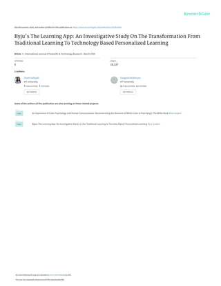See discussions, stats, and author profiles for this publication at: https://www.researchgate.net/publication/342901964
Byju's The Learning App: An Investigative Study On The Transformation From
Traditional Learning To Technology Based Personalized Learning
Article  in  International Journal of Scientific & Technology Research · March 2020
CITATIONS
5
READS
19,127
2 authors:
Some of the authors of this publication are also working on these related projects:
An Expression of Color Psychology and Human Consciousness: Deconstructing the Binarism of White Color in Han Kang's The White Book View project
Byjus The Learning App: An Investigative Study on the Traditonal Learning to Tecnoloy Based Personalized Learning View project
Sruthi Palliyalil
VIT University
7 PUBLICATIONS   7 CITATIONS   
SEE PROFILE
Sangeeta Mukherjee
VIT University
11 PUBLICATIONS   6 CITATIONS   
SEE PROFILE
All content following this page was uploaded by Sruthi Palliyalil on 13 July 2020.
The user has requested enhancement of the downloaded file.
 
