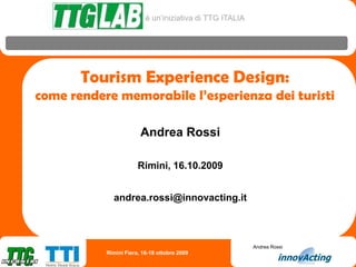 è un’iniziativa di TTG ITALIA




       Tourism Experience Design:
come rendere memorabile l’esperienza dei turisti

                        Andrea Rossi

                       Rimini, 16.10.2009


             andrea.rossi@innovacting.it



                                                          Andrea Rossi
           Rimini Fiera, 16-18 ottobre 2009
 