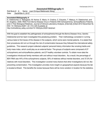 Fall Semester 2012-13
                                       Annotated Bibliography 4
Roll Book.# 6    Name Juan Enrique Maldonado Weng
Date:    December 6, 2012

Annotated Bibliography 4:
S. Odebrechet, E. Nakagawa, M. Karine, E. Maria, H. Cristina, C. Eduardo, T. Matsuo, H. Odebrechet, and
M. Angelica. 2008. RNA From Borna Disease Virus in Patients With Schizophrenia, Schizoaffective Patients,
and in Their Biological Relatives. Journal of Clinical Laboratory Analysis, [Internet]; [Cited 2012 December 6].
DOI: 10.1002/jcla.20261: 22: 314–320 Available at:
http://onlinelibrary.wiley.com/doi/10.1002/jcla.20261/abstract


With the goal to establish the pathogenesis of schizophrenia through the Borna Disease Virus, Sandra
Odebrechet and her team investigated this perplexing problem. Their methodology consisted in running
various tests to find traces of the disease in the subjects, which some were mental patients. It is stated that
their procedures did not run through the risk of contamination because they followed the international safety
guidelines. This research project collected subjects' personal history information like smoking habits and
body mass index, which could play as an external factor. The groups of subjects were composed of 27
schizophrenic and schizoaffective patients, and 27 healthy volunteer controls. To obtain more data the
investigators introduced family members with and without mood disorders. As a result, the percentage of
BDV RNA was 44% of the schizophrenic subjects, 50% of relatives without mental disorders, and 37.5% for
relatives with mood disorders. This investigation covered many factors that other investigations did not, like
preventing contamination. This investigation provides more insight on geographical aspects because the lab
is located at Brazil. This benefits the review because there will be more variation in location for the statistics.
 