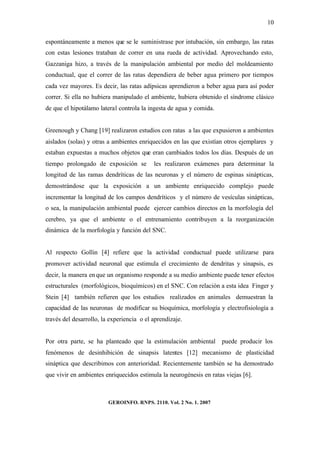 10


espontáneamente a menos que se le suministrase por intubación, sin embargo, las ratas
con estas lesiones trataban de correr en una rueda de actividad. Aprovechando esto,
Gazzaniga hizo, a través de la manipulación ambiental por medio del moldeamiento
conductual, que el correr de las ratas dependiera de beber agua primero por tiempos
cada vez mayores. Es decir, las ratas adípsicas aprendieron a beber agua para así poder
correr. Si ella no hubiera manipulado el ambiente, hubiera obtenido el síndrome clásico
de que el hipotálamo lateral controla la ingesta de agua y comida.


Greenough y Chang [19] realizaron estudios con ratas a las que expusieron a ambientes
aislados (solas) y otras a ambientes enriquecidos en las que existían otros ejemplares y
estaban expuestas a muchos objetos que eran cambiados todos los días. Después de un
tiempo prolongado de exposición se         les realizaron exámenes para determinar la
longitud de las ramas dendríticas de las neuronas y el número de espinas sinápticas,
demostrándose que la exposición a un ambiente enriquecido complejo puede
incrementar la longitud de los campos dendríticos y el número de vesículas sinápticas,
o sea, la manipulación ambiental puede ejercer cambios directos en la morfología del
cerebro, ya que el ambiente o el entrenamiento contribuyen a la reorganización
dinámica de la morfología y función del SNC.


Al respecto Gollin [4] refiere que la actividad conductual puede utilizarse para
promover actividad neuronal que estimula el crecimiento de dendritas y sinapsis, es
decir, la manera en que un organismo responde a su medio ambiente puede tener efectos
estructurales (morfológicos, bioquímicos) en el SNC. Con relación a esta idea Finger y
Stein [4] también refieren que los estudios realizados en animales demuestran la
capacidad de las neuronas de modificar su bioquímica, morfología y electrofisiología a
través del desarrollo, la experiencia o el aprendizaje.


Por otra parte, se ha planteado que la estimulación ambiental puede producir los
fenómenos de desinhibición de sinapsis latentes [12] mecanismo de plasticidad
sináptica que describimos con anterioridad. Recientemente también se ha demostrado
que vivir en ambientes enriquecidos estimula la neurogénesis en ratas viejas [6].



                         GEROINFO. RNPS. 2110. Vol. 2 No. 1. 2007
 