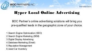 Introduction
Hyper Local Online Advertising
BOC Partner’s online advertising solutions will bring you
pre-qualified leads in the geographic zone of your choice.
1.Search Engine Optimization (SEO)
2.Search Engine Marketing (SEM)
3.Digital Display Advertising
4.Database Marketing (Email)
5.Reputation Management
6.Used Car Inventory
 