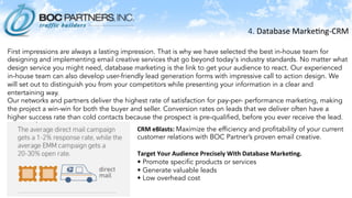 4.	
  Database	
  Marke)ng-­‐CRM	
  
	
  
	
  First impressions are always a lasting impression. That is why we have selected the best in-house team for
designing and implementing email creative services that go beyond today's industry standards. No matter what
design service you might need, database marketing is the link to get your audience to react. Our experienced
in-house team can also develop user-friendly lead generation forms with impressive call to action design. We
will set out to distinguish you from your competitors while presenting your information in a clear and
entertaining way.
Our networks and partners deliver the highest rate of satisfaction for pay-per- performance marketing, making
the project a win-win for both the buyer and seller. Conversion rates on leads that we deliver often have a
higher success rate than cold contacts because the prospect is pre-qualified, before you ever receive the lead.
 
CRM	
  eBlasts:	
  Maximize the efficiency and profitability of your current
customer relations with BOC Partner’s proven email creative.
 
Target	
  Your	
  Audience	
  Precisely	
  With	
  Database	
  Marke.ng.	
  
• Promote specific products or services
• Generate valuable leads
• Low overhead cost
	
  
 