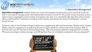 5.	
  Reputa)on	
  Management	
  	
  
	
  Reputa.on	
  management	
  software allows you to see what people are saying about your brand all across the
web in one easy-to-manage portal. Gaining favorable reviews is crucial for the success of your business, and we
make it easy to aggregate current reviews and capture new ones. It is overwhelmingly clear that online reviews
affect a local business. Customers are taking online reviews and ratings into serious consideration, and you
should be too.
 
Customers rely on local reviews ratings to determine engagements with local businesses. Quality online reviews
affects customer engagement, as well as local search engine results for a brick-and-mortar business. 86% of
Internet users use the Internet to find local businesses. 72% of businesses rated their preparedness to handle
PR issues as average or below average, and 20% believe they are completely unprepared. Are you prepared?
 