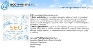 1.	
  Search	
  Engine	
  Op)miza)on	
  (SEO)	
  
SEO is comprised of two main elements:
1. Onsite	
  op.miza.on	
  of the website includes the adjustment each of the website’s
attributes which depict the keyword phrases that major search engines will consider
relevant to its content. Onsite optimization is the first step in building a website’s
relevance towards the targeted keywords before beginning the complementing offsite
optimization campaign.
2. Oﬀsite	
  Op.miza.on	
  A key part of achieving first-page rankings for competitive
keywords is how other re- sources across the web refer to a website. These references
are made through links back to the website and can be established through a variety
of methods.
Increased	
  Visibility	
  in	
  Local	
  Searches:	
  
• Location-Based Search Engine Results
• Business Directories
• Local Listings
• Maps
 
 