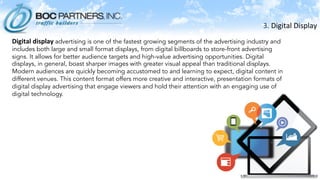 3.	
  Digital	
  Display	
  
	
  
Digital	
  display	
  advertising is one of the fastest growing segments of the advertising industry and
includes both large and small format displays, from digital billboards to store-front advertising
signs. It allows for better audience targets and high-value advertising opportunities. Digital
displays, in general, boast sharper images with greater visual appeal than traditional displays.
Modern audiences are quickly becoming accustomed to and learning to expect, digital content in
different venues. This content format offers more creative and interactive, presentation formats of
digital display advertising that engage viewers and hold their attention with an engaging use of
digital technology.
 