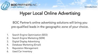 Introduc)on	
  
Hyper Local Online Advertising
BOC Partner’s online advertising solutions will bring you
pre-qualified leads in the geographic zone of your choice.
1.  Search Engine Optimization (SEO)
2.  Search Engine Marketing (SEM)
3.  Digital Display Advertising
4.  Database Marketing (Email)
5.  Reputation Management
6.  Used Car Inventory
 
