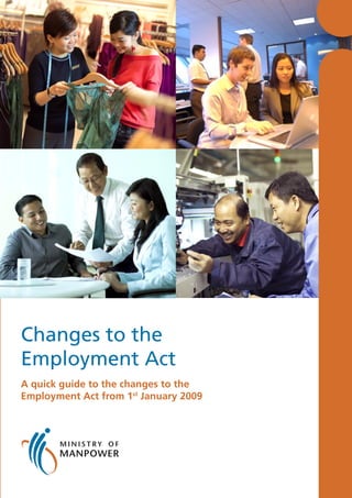Changes to the
                                                                                                                                                      Employment Act
Ministry of Manpower                                                                                                                                  A quick guide to the changes to the
Labour Relations & Workplaces Division
                                                                                                                                                      Employment Act from 1st January 2009
18 Havelock Road Singapore 059764 Tel: 6438 5122
Email: mom_lrd@mom.gov.sg Website: www.mom.gov.sg

This guide is also available online at the Ministry of Manpower
Website: www.mom.gov.sg > Employment Standards > Publications

The information provided in this guide is intended to provide you with a guide to the changes to the Employment Act. It is written in general terms
and is not a complete or authoritative statement of the law. If in doubt, please refer to the Employment Act or contact the Ministry of Manpower.

Printed in Dec 2008
 