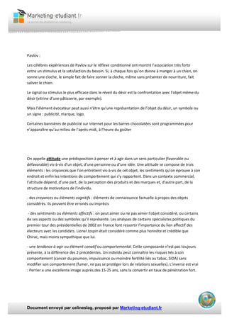 Document envoyé par celineslag, proposé par Marketing-etudiant.fr
Pavlov :
Les célèbres expériences de Pavlov sur le réflexe conditionné ont montré l’association très forte
entre un stimulus et la satisfaction du besoin. Si, à chaque fois qu’on donne à manger à un chien, on
sonne une cloche, le simple fait de faire sonner la cloche, même sans présenter de nourriture, fait
saliver le chien.
Le signal ou stimulus le plus efficace dans le réveil du désir est la confrontation avec l’objet même du
désir (vitrine d’une pâtisserie, par exemple).
Mais l’élément évocateur peut aussi n’être qu’une représentation de l’objet du désir, un symbole ou
un signe : publicité, marque, logo.
Certaines bannières de publicité sur Internet pour les barres chocolatées sont programmées pour
n’apparaître qu’au milieu de l’après-midi, à l’heure du goûter
On appelle attitude une prédisposition à penser et à agir dans un sens particulier (favorable ou
défavorable) vis-à-vis d’un objet, d’une personne ou d’une idée. Une attitude se compose de trois
éléments : les croyances que l’on entretient vis-à-vis de cet objet, les sentiments qu’on éprouve à son
endroit et enfin les intentions de comportement qui s’y rapportent. Dans un contexte commercial,
l’attitude dépend, d’une part, de la perception des produits et des marques et, d’autre part, de la
structure de motivations de l’individu.
- des croyances ou éléments cognitifs : éléments de connaissance factuelle à propos des objets
considérés. Ils peuvent être erronés ou imprécis
- des sentiments ou éléments affectifs : on peut aimer ou ne pas aimer l’objet considéré, ou certains
de ses aspects ou des symboles qu’il représente. Les analyses de certains spécialistes politiques du
premier tour des présidentielles de 2002 en France font ressortir l’importance du lien affectif des
électeurs avec les candidats. Lionel Jospin était considéré comme plus honnête et crédible que
Chirac, mais moins sympathique que lui.
- une tendance à agir ou élément conatif ou comportemental. Cette composante n’est pas toujours
présente, à la différence des 2 précédentes. Un individu peut connaître les risques liés à son
comportement (cancer du poumon, impuissance ou moindre fertilité liés au tabac, SIDA) sans
modifier son comportement (fumer, ne pas se protéger lors de relations sexuelles). L’inverse est vrai
: Perrier a une excellente image auprès des 15-25 ans, sans la convertir en taux de pénétration fort.
 