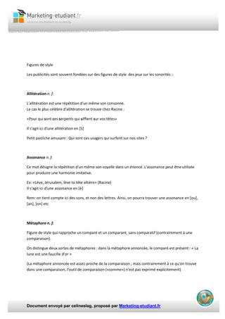 Document envoyé par celineslag, proposé par Marketing-etudiant.fr
Figures de style
Les publicités sont souvent fondées sur des figures de style des jeux sur les sonorités :
Allitération n. f.
L'allitération est une répétition d'un même son consonne.
Le cas le plus célèbre d'allitération se trouve chez Racine :
«Pour qui sont ces serpents qui sifflent sur vos têtes»
Il s'agit ici d'une allitération en [S]
Petit pastiche amusant : Qui sont ces usagers qui surfent sur nos sites ?
Assonance n. f.
Ce mot désigne la répétition d'un même son voyelle dans un énoncé. L'assonance peut être utilisée
pour produire une harmonie imitative.
Ex: «Lève, Jérusalem, lève ta tête altière» (Racine)
Il s'agit ici d'une assonance en [è]
Rem: on tient compte ici des sons, et non des lettres. Ainsi, on pourra trouver une assonance en [ou],
[an], [on] etc
Métaphore n. f.
Figure de style qui rapproche un comparé et un comparant, sans comparatif (contrairement à une
comparaison).
On distingue deux sortes de métaphores : dans la métaphore annoncée, le comparé est présent : « La
lune est une faucille d’or »
(La métaphore annoncée est assez proche de la comparaison ; mais contrairement à ce qu'on trouve
dans une comparaison, l'outil de comparaison («comme») n'est pas exprimé explicitement)
 