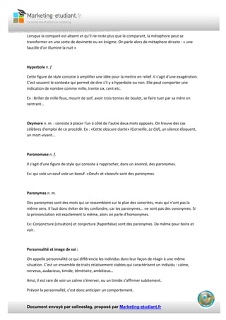 Document envoyé par celineslag, proposé par Marketing-etudiant.fr
Lorsque le comparé est absent et qu'il ne reste plus que le comparant, la métaphore peut se
transformer en une sorte de devinette ou en énigme. On parle alors de métaphore directe : « une
faucille d’or illumine la nuit »
Hyperbole n. f.
Cette figure de style consiste à amplifier une idée pour la mettre en relief. Il s'agit d'une exagération.
C'est souvent le contexte qui permet de dire s'il y a hyperbole ou non. Elle peut comporter une
indication de nombre comme mille, trente six, cent etc.
Ex : Briller de mille feux, mourir de soif, avoir trois tonnes de boulot, se faire tuer par sa mère en
rentrant...
Oxymore n. m. : consiste à placer l'un à côté de l'autre deux mots opposés. On trouve des cas
célèbres d'emploi de ce procédé. Ex : «Cette obscure clarté» (Corneille, Le Cid), un silence éloquent,
un mort-vivant...
Paronomase n. f.
Il s'agit d'une figure de style qui consiste à rapprocher, dans un énoncé, des paronymes.
Ex: qui vole un oeuf vole un boeuf. «Oeuf» et «boeuf» sont des paronymes.
Paronymes n. m.
Des paronymes sont des mots qui se ressemblent sur le plan des sonorités, mais qui n'ont pas la
même sens. Il faut donc éviter de les confondre, car les paronymes... ne sont pas des synonymes. Si
la prononciation est exactement la même, alors on parle d‘homonymes.
Ex: Conjoncture (situation) et conjecture (hypothèse) sont des paronymes. De même pour boire et
voir.
Personnalité et image de soi :
On appelle personnalité ce qui différencie les individus dans leur façon de réagir à une même
situation. C’est un ensemble de traits relativement stables qui caractérisent un individu : calme,
nerveux, audacieux, timide, téméraire, ambitieux…
Ainsi, il est rare de voir un calme s’énerver, ou un timide s’affirmer subitement.
Prévoir la personnalité, c’est donc anticiper un comportement.
 