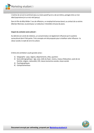 Document envoyé par celineslag, proposé par Marketing-etudiant.fr
L’estime de soi est le sentiment plus ou moins positif qu’on a de soi-même, partagé entre un moi
idéal (aspirations) et un moi réel (perçu).
Dans le film de Billy Wilder 7 ans de réflexions, un employé de bureau banal, au contact de sa voisine
(Marilyn Monroe), se prend pour un séducteur irrésistible virtuose de piano.
Impact du contexte socio-culturel :
Au-delà de son cercle de relations, un consommateur est également influencé par le système
socioculturel dont il fait partie. Trois concepts ont été proposés pour cristalliser cette influence : la
classe sociale, le style de vie et la culture.
Critères de ventilation usuels grande conso :
1) Géographie : pays, régions, départements, villes, quartiers
2) Socio-démographique : âge, sexe, taille du foyer, revenu, niveau d’éducation, cycle de vie
familial, religion, nationalité, CSP, classe économico-sociale, classe sociale
3) Psychographiques
4) Comportementaux
 