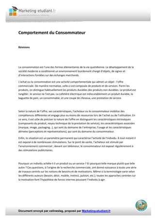 Document envoyé par celineslag, proposé par Marketing-etudiant.fr
Comportement du Consommateur
Révisions
La consommation est l’une des formes élémentaires de la vie quotidienne. Le développement de la
société moderne a conditionné un environnement lourdement chargé d’objets, de signes et
d’interactions fondées sur des échanges marchands.
L'achat ou la consommation est une activité comportementale qui admet un objet : l’offre
commerciale. De manière normative, celle-ci est composée de produits et de services. Parmi les
produits, on distingue habituellement les produits durables des produits non durables. Le produit est
tangible ; le service ne l'est pas. La cafetière électrique est indiscutablement un produit durable, la
baguette de pain, un consommable, et une coupe de cheveux, une prestation de service.
Selon la nature de l’offre, ses caractéristiques, l’acheteur ou le consommateur mobilise des
compétences différentes et engage plus ou moins de ressources lors de l’achat ou de l’utilisation. En
ce sens, il est utile de préciser la nature de l’offre en distinguant les caractéristiques intrinsèques
(composants du produit, noyau technique de la prestation de service), les caractéristiques associées
(marque, image, packaging…), qui sont du domaine de l’entreprise, l’usage et les caractéristiques
dérivées (perceptions et représentations), qui sont du domaine du consommateur.
Enfin, la situation est un paramètre permanent qui caractérise l’activité de l’individu. A tout instant il
est exposé à de nombreuses stimulations. Sur le point de vente, l’acheteur est stimulé par
l’environnement commercial ; devant son téléviseur, le consommateur est exposé régulièrement à
des stimulations publicitaires.
Pourquoi un individu achète-t-il un produit ou un service ? Et pourquoi telle marque plutôt que telle
autre ? Ces questions, à l’origine de la recherche commerciale, ont donné naissance à toute une série
de travaux centrés sur les notions de besoins et de motivations. Même si la terminologie varie selon
les différents auteurs (besoin, désir, mobile, instinct, pulsion, etc.), toutes les approches centrées sur
la motivation font l’hypothèse de forces internes poussant l’individu à agir.
 