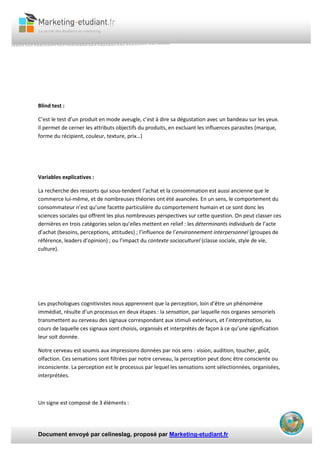 Document envoyé par celineslag, proposé par Marketing-etudiant.fr
Blind test :
C’est le test d’un produit en mode aveugle, c’est à dire sa dégustation avec un bandeau sur les yeux.
Il permet de cerner les attributs objectifs du produits, en excluant les influences parasites (marque,
forme du récipient, couleur, texture, prix…)
Variables explicatives :
La recherche des ressorts qui sous-tendent l’achat et la consommation est aussi ancienne que le
commerce lui-même, et de nombreuses théories ont été avancées. En un sens, le comportement du
consommateur n’est qu’une facette particulière du comportement humain et ce sont donc les
sciences sociales qui offrent les plus nombreuses perspectives sur cette question. On peut classer ces
dernières en trois catégories selon qu’elles mettent en relief : les déterminants individuels de l’acte
d’achat (besoins, perceptions, attitudes) ; l’influence de l’environnement interpersonnel (groupes de
référence, leaders d’opinion) ; ou l’impact du contexte socioculturel (classe sociale, style de vie,
culture).
Les psychologues cognitivistes nous apprennent que la perception, loin d’être un phénomène
immédiat, résulte d’un processus en deux étapes : la sensation, par laquelle nos organes sensoriels
transmettent au cerveau des signaux correspondant aux stimuli extérieurs, et l’interprétation, au
cours de laquelle ces signaux sont choisis, organisés et interprétés de façon à ce qu’une signification
leur soit donnée.
Notre cerveau est soumis aux impressions données par nos sens : vision, audition, toucher, goût,
olfaction. Ces sensations sont filtrées par notre cerveau, la perception peut donc être consciente ou
inconsciente. La perception est le processus par lequel les sensations sont sélectionnées, organisées,
interprétées.
Un signe est composé de 3 éléments :
 