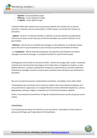 Document envoyé par celineslag, proposé par Marketing-etudiant.fr
- Signifiant : face perceptible du signe
- Référents : ce que représente le signe
- Le Signifié : ce que signifie le signe
L’attention définit dans quelle mesure nos processus cognitifs sont orientés vers un stimulus
particulier. L’attention, due à la concentration, à l’effort soutenu, est fonction de 3 facteurs, la
perception :
- vigilante : lorsqu’on a l’intention d’acheter un véhicule, on est plus attentifs aux publicités de
voitures qu’en temps normal. Idem pour les femmes dénudées, qui suscitent l’attention. Ou la
gourmandise
- défensive : refus de voir ou d’entendre des messages ou stimuli gênants. Un conducteur pressé
pourra dire qu’il n’a pas fait attention ou pas remarqué un panneau de limitation de vitesse
- ou d’adaptation : effet de lassitude provoqué par une exposition trop fréquente aux mêmes
messages ou formes de messages ; il conviendra de définir le nombre limite de spots
Le filtrage peut aussi résulter du stimulus lui-même : contenu du message, taille, couleur, nouveauté,
contraste avec l’environnement (une page en noir et blanc dans un magazine en couleurs, un spot
télévisé silencieux…), position, prédisposition temporaire ou permanente (un bricoleur repère plus
facilement les messages consacrés aux perceuses) constituent autant de facteurs qui influencent la
perception
Nos sens nous donnent plusieurs représentations imparfaites, incomplètes, d’une même réalité
L’interprétation que nous faisons de ces stimuli est sujette à des erreurs (illusions d’optique), et le
sens qu’elle donne s’appuie plus sur le subjectif (fonction de notre référentiel d’expérience, culturel,
géographique, ethnique, religieux, contextuel) qu’il n’est fonction de facteurs objectifs
Parfois, il est nécessaire de transformer l’image de la réalité (tricher) pour qu’elle soit perçue comme
réaliste.
Interprétation :
C’est le processus par lequel nous donnons un sens aux stimuli. La perception est donc autant un
processus de filtrage, que d’organisation et d’interprétation.
 