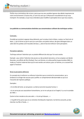 Document envoyé par celineslag, proposé par Marketing-etudiant.fr
Parfois nous commettons des erreurs, parce que nos sens semblent ignorer des détails importants de
notre environnement. D’autres fois, ce sont nos sens qui s’influencent mutuellement et qui nous
trompent. Par exemple, ce que nous entendons peut modifier la perception de ce que nous voyons…
Les publicités ou communications destinées aux consommateurs utilisent des techniques variées :
Contraste :
Procédé qui consiste à opposer deux éléments, par la couleur (noir et blanc, couleur sur fond noir et
blanc…), par la forme ou par le sens (un sumo dans une petite voiture, des gens distingués dans un
salon dont les jambes sont maculées de boue…), dans le but de renforcer notre perception.
Perception vigilante :
Technique attirant l’attention par un produit différent de celui que l’on veut vendre
Exemple : pour attirer l’attention des jeunes sur des produits bancaires, on leur propose une Bande
Dessinée, une affiche de film (Paribas). Pour une femme, on utilise parfois la gourmandise (ING), la
mode ou l’instinct maternel alors qu’on veut vendre une voiture, pour un homme, on a souvent fait
appel à l’érotisme
Briser la perception défensive
Ce concept vise à renforcer ou enfoncer la barrière que se construit le consommateur, qui a
tendance à se forger des excuses pour justifier un comportement déraisonnable ou qui va à
l’encontre de l’opinion publique.
Exemples :
« Si j’arrête de fumer, je vais grossir, ou bien je serai de mauvaise humeur »
« Je ne verse pas aux associations humanitaires, car on ne sait pas où va l’argent, il y a eu le scandale
de l’ARC »
Contre le tiers monde ou les sans abris : « ils ont qu’à bosser… »
« J’ai grillé le feu parce que j’ai un entretien d’embauche important, ma femme accouche, je dois
chercher ma fille à l’école… »
 