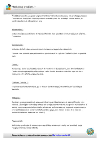 Document envoyé par celineslag, proposé par Marketing-etudiant.fr
Procédé consistant à juxtaposer un grand nombre d’éléments identiques ou très proches pour capter
l’attention, en provoquant une comparaison, ou en évoquant des avantages comme le choix, le
nombre de clients, la fabrication en série
Ressemblance :
Juxtaposition de deux éléments de nature différente, mais qui ont en commun la couleur, la forme,
l’expression.
Contre emploi :
Utilisation de l’offre dans un domaine qui n’est pas celui auquel elle est destinée.
Exemple : une publicité pour portemanteau qui montrerait le capitaine Crochet l’utiliser en guise de
main
Teasing :
Accroche qui excite la curiosité du lecteur, de l’auditeur ou du spectateur, sans dévoiler l’objet ou
l’auteur du message.La publicité vous invite à aller trouver la suite sur une autre page, un autre
média, une autre affiche, un peu plus tard.
Quelle est l’histoire ? :
Séquence racontant une histoire, qui se déroule pendant le spot, et dont l’issue n’apparaît pas
d’emblée.
Ambiguité :
Consiste à percevoir des stimuli qui peuvent être interprétés et compris de façon différente, voire
opposés. L’avantage d’un message ambigu est qu’il peut conduire à une plus grande implication de la
part du consommateur qui s’investit plus, s’interroge sur le message, ou provoquer une connivence
avec la cible capable de comprendre l’allusion (ex. : gays), sans froisser le reste de la cible (ex. :
allusion sexuelle non accessible aux enfants)
Polysensoriel :
Sollicitation simultanée de plusieurs sens, au-delà du sens primaire excité par le produit, ou de
l’usage primaire qui en est attendu.
 