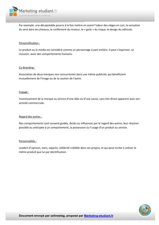 Document envoyé par celineslag, proposé par Marketing-etudiant.fr
Par exemple, une décapotable pourra à la fois mettre en avant l’odeur des sièges en cuir, la sensation
du vent dans les cheveux, le ronflement du moteur, le « goût » du risque, le design du véhicule.
Personnification :
Le produit ou le media est considéré comme un personnage à part entière. Il peut s’exprimer, se
mouvoir, avoir des comportements humains.
Co-Branding :
Association de deux marques non concurrentes dans une même publicité, qui bénéficient
mutuellement de l’image ou de la caution de l’autre.
Engagé :
Investissement de la marque au service d’une idée ou d’une cause, sans lien direct apparent avec son
activité commerciale.
Regard des autres :
Nos comportements sont souvent guidés, dictés ou influencés par le regard des autres, leur réaction
possible ou anticipée à un comportement, la possession ou l’usage d’un produit ou service.
Personnalités :
Leaders d’opinion, stars, experts, célébrité crédible dans ses propos, et qui peut inciter à utiliser le
même produit que lui par identification.
 