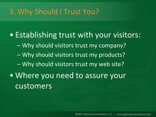 3. Why Should I Trust You?

• Establishing trust with your visitors:
  – Why should visitors trust my company?
  – Why should visitors trust my products?
  – Why should visitors trust my web site?
• Where you need to assure your
  customers
 
