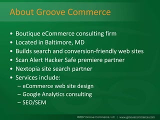 About Groove Commerce

•   Boutique eCommerce consulting firm
•   Located in Baltimore, MD
•   Builds search and conversion-friendly web sites
•   Scan Alert Hacker Safe premiere partner
•   Nextopia site search partner
•   Services include:
    – eCommerce web site design
    – Google Analytics consulting
    – SEO/SEM
 