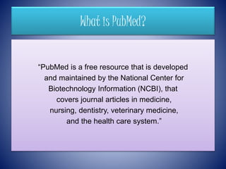 What is PubMed?
“PubMed is a free resource that is developed
and maintained by the National Center for
Biotechnology Information (NCBI), that
covers journal articles in medicine,
nursing, dentistry, veterinary medicine,
and the health care system.”