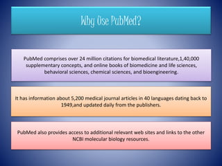 Why Use PubMed?
PubMed comprises over 24 million citations for biomedical literature,1,40,000
supplementary concepts, and online books of biomedicine and life sciences,
behavioral sciences, chemical sciences, and bioengineering.
It has information about 5,200 medical journal articles in 40 languages dating back to
1949,and updated daily from the publishers.
PubMed also provides access to additional relevant web sites and links to the other
NCBI molecular biology resources.